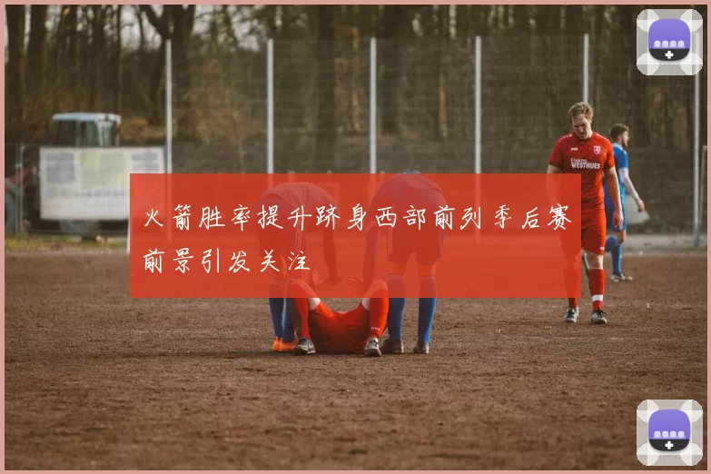 火箭胜率提升跻身西部前列季后赛前景引发关注