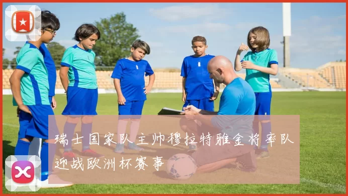 瑞士国家队主帅穆拉特雅金将率队迎战欧洲杯赛事