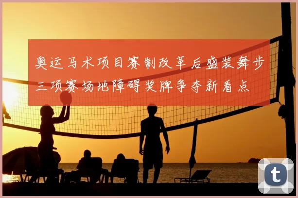 奥运马术项目赛制改革后盛装舞步三项赛场地障碍奖牌争夺新看点