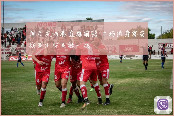国足友谊赛直播前瞻 主场热身赛备战亚洲杯关键一战