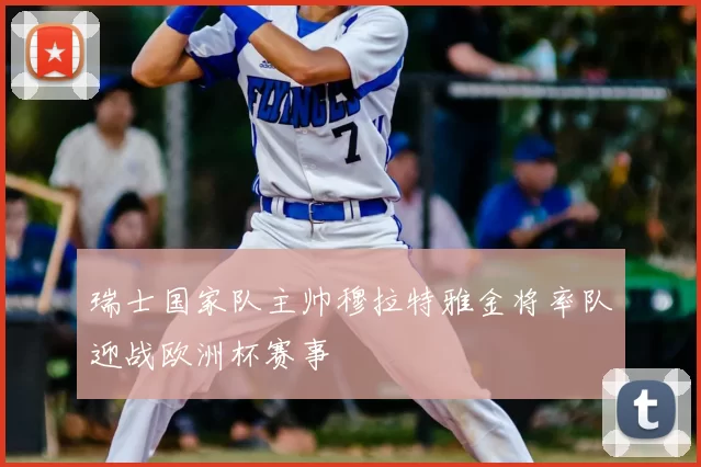 瑞士国家队主帅穆拉特雅金将率队迎战欧洲杯赛事