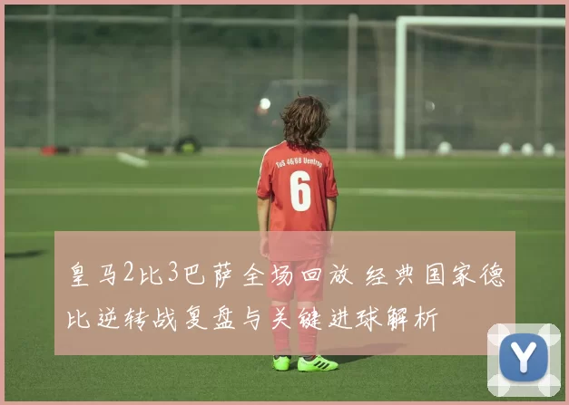 皇马2比3巴萨全场回放 经典国家德比逆转战复盘与关键进球解析