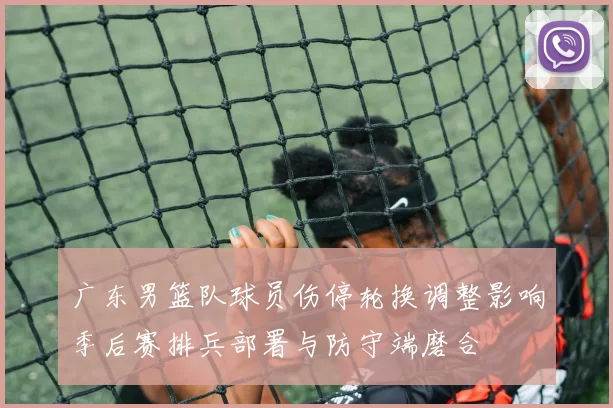 广东男篮队球员伤停轮换调整影响季后赛排兵部署与防守端磨合