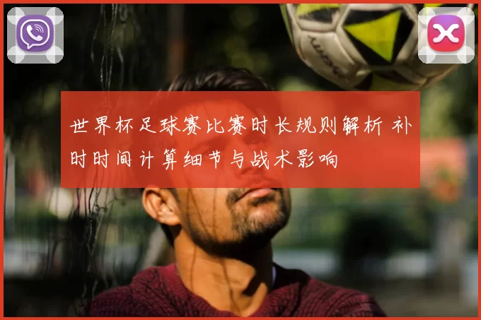 世界杯足球赛比赛时长规则解析 补时时间计算细节与战术影响