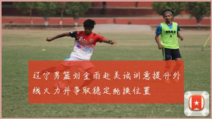 辽宁男篮刘金雨赴美试训意提升外线火力并争取稳定轮换位置