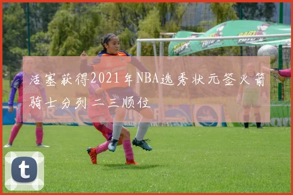 活塞获得2021年NBA选秀状元签火箭骑士分列二三顺位