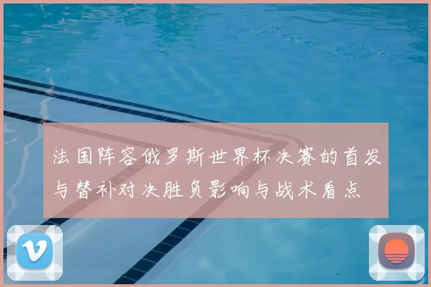 法国阵容俄罗斯世界杯决赛的首发与替补对决胜负影响与战术看点