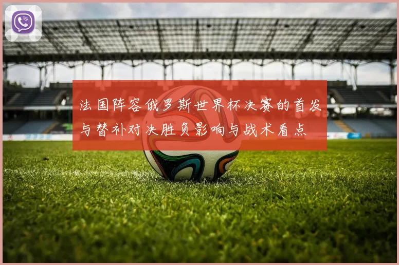 法国阵容俄罗斯世界杯决赛的首发与替补对决胜负影响与战术看点