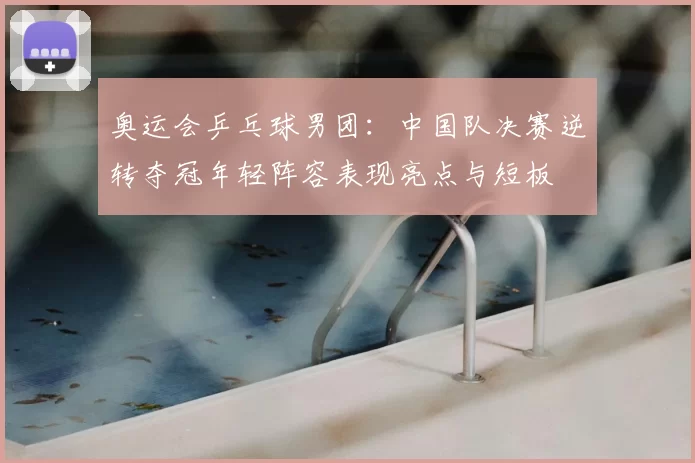 奥运会乒乓球男团：中国队决赛逆转夺冠年轻阵容表现亮点与短板