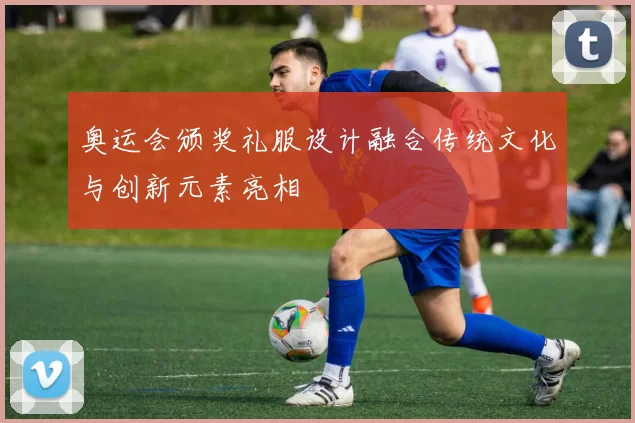 奥运会颁奖礼服设计融合传统文化与创新元素亮相