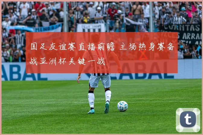 国足友谊赛直播前瞻 主场热身赛备战亚洲杯关键一战