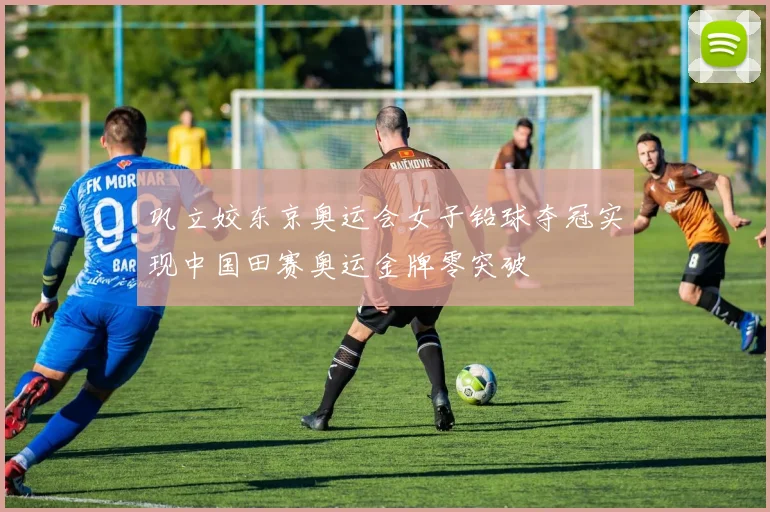 巩立姣东京奥运会女子铅球夺冠实现中国田赛奥运金牌零突破