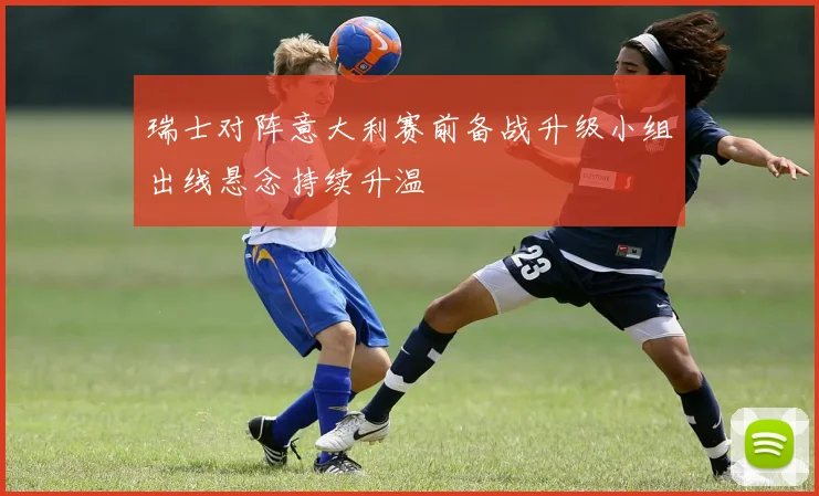 瑞士对阵意大利赛前备战升级小组出线悬念持续升温