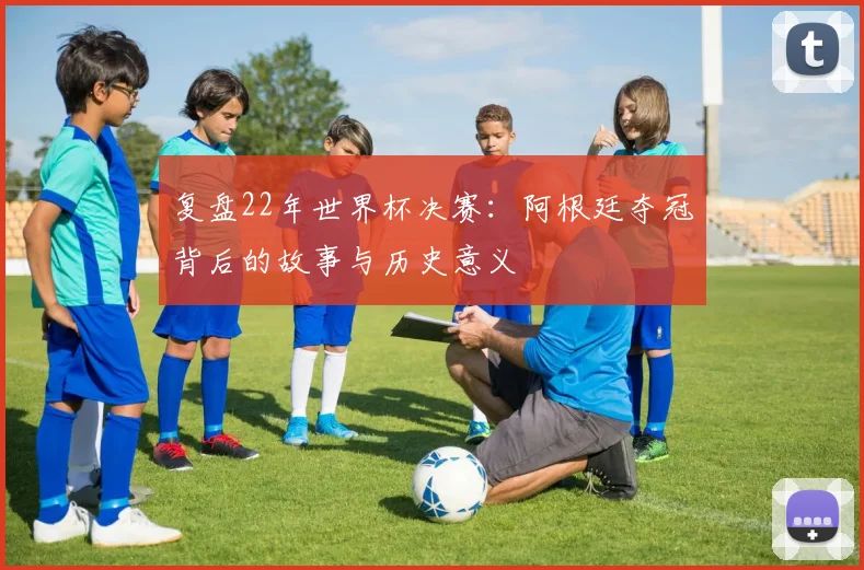 复盘22年世界杯决赛:阿根廷夺冠背后的故事与历史意义