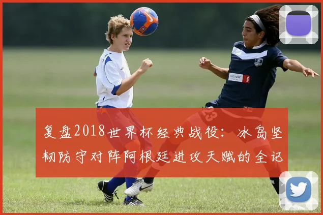 复盘2018世界杯经典战役：冰岛坚韧防守对阵阿根廷进攻天赋的全记录