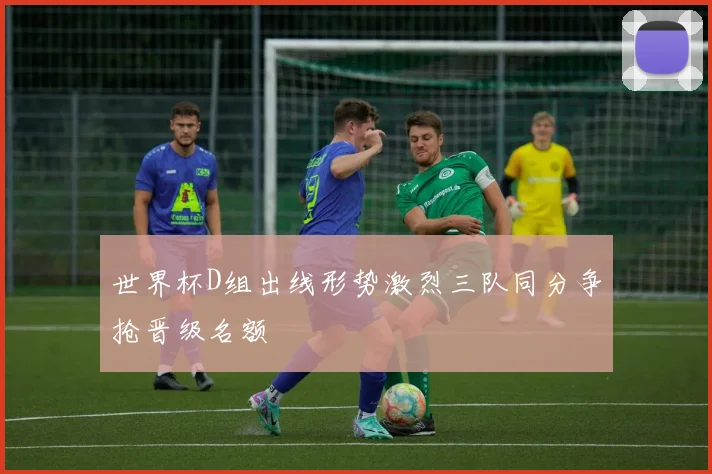世界杯D组出线形势激烈三队同分争抢晋级名额
