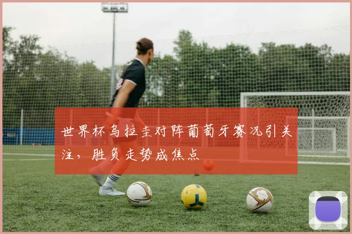 世界杯乌拉圭对阵葡萄牙赛况引关注，胜负走势成焦点