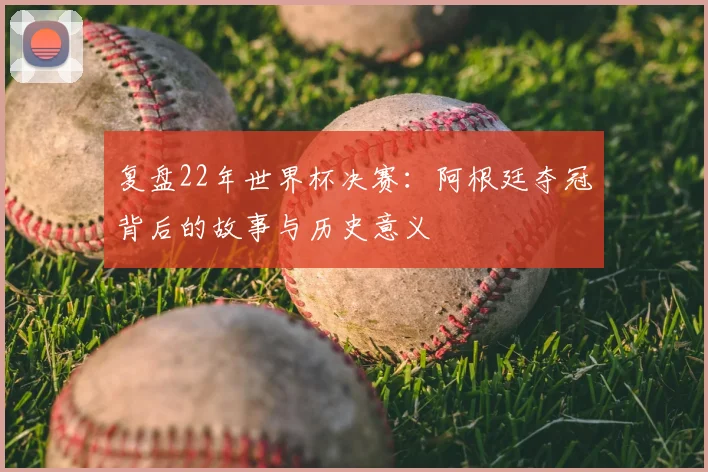 复盘22年世界杯决赛：阿根廷夺冠背后的故事与历史意义